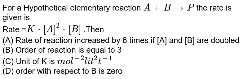 For a Hypothetical elementary reaction A+B rarr P the rate is given is Rate = K*[A]^(2)*[B] .Then (A) Rate of reaction increased by 8 times if [A] and [B] are doubled (B) Order of reaction is equal to 3 (C) Unit of "K" is mol^(-2)lit^(2)t^(-1) (D) order with respect to B is zero