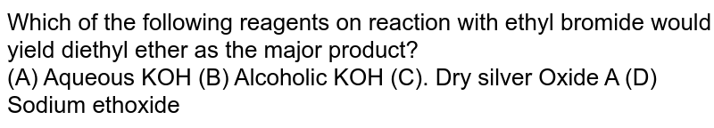 Which of the following reagents on
reaction with ethyl bromide would yield
diethyl ether as the major product? <br>
(A) Aqueous KOH
(B) Alcoholic KOH
(C). Dry silver Oxide A
(D) Sodium ethoxide
