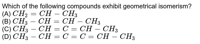Which of the following compounds exhibit geometrical isomerism? (A) CH_2=CH-CH_3 (B) CH_3-CH=CH-CH_3 (C) CH_3-CH=C=CH-CH_3 (D) CH_3-CH=C=C=CH-CH_3