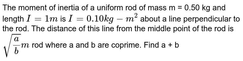 The moment of inertia of a uniform rod of mass m = 0.50 kg and length `I=1m` is `I=0.10 kg-m^(2)`   about a line perpendicular to the rod. The distance of this line from the middle point of the rod is `sqrt(a/b)m` rod  where a and b are coprime. Find a + b