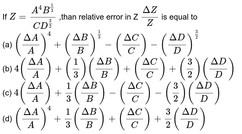 If Z=(A^(4)B^(1/3))/(CD^(3/2)) ,than relative error in Z (Delta Z)/(Z) is equal to (a) ((Delta A)/(A))^(4)+((Delta B)/(B))^(1/3)-((Delta C)/(C))-((Delta D)/(D))^(3/2) (b) 4((Delta A)/(A))+((1)/(3))((Delta B)/(B))+((Delta C)/(C))+((3)/(2))((Delta D)/(D)) (c) 4((Delta A)/(A))+(1)/(3)((Delta B)/(B))-((Delta C)/(C))-((3)/(2))((Delta D)/(D)) (d) ((Delta A)/(A))^(4)+(1)/(3)((Delta B)/(B))+((Delta C)/(C))+(3)/(2)((Delta D)/(D))