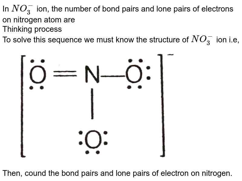 In NO_(3)^(-) ion, the number of bond pairs and lone pairs of electrons on nitrogen atom are Thinking process To solve this sequence we must know the structure of NO_(3)^(-) ion i.e, Then, cound the bond pairs and lone pairs of electron on nitrogen.