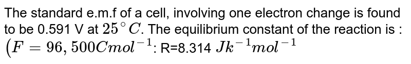 The standard e.m.f of a cell, involving one electron change is found to be 0.591 V at 25^(@) C . The equilibrium constant of the reaction is : (F=96,500C mol^(-1) : R=8.314 Jk^(-1)mol^(-1)