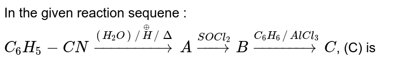In the given reaction sequene : <br> `C_(6)H_(5)-CN overset((H_(2)O)//overset(o+)(H)//Delta)toA overset(SOCl_(2))toB overset(C_(6)H_(6)//AlCl_(3))toC`, (C) is 