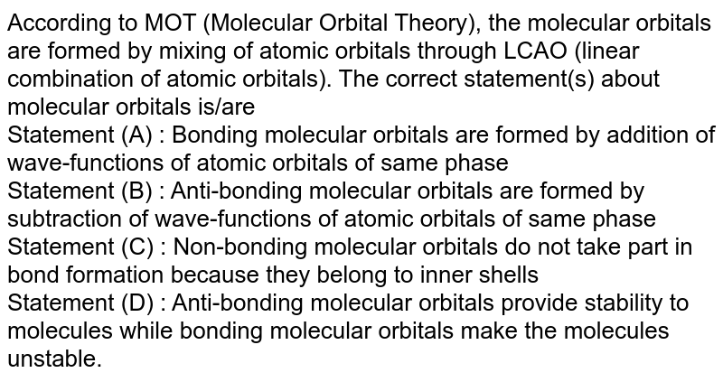 According to MOT (Molecular Orbital Theory), the molecular orbitals are formed by mixing of atomic orbitals through LCAO (linear combination of atomic orbitals). The correct statement(s) about molecular orbitals is/are Statement (A) : Bonding molecular orbitals are formed by addition of wave-functions of atomic orbitals of same phase Statement (B) : Anti-bonding molecular orbitals are formed by subtraction of wave-functions of atomic orbitals of same phase Statement (C) : Non-bonding molecular orbitals do not take part in bond formation because they belong to inner shells Statement (D) : Anti-bonding molecular orbitals provide stability to molecules while bonding molecular orbitals make the molecules unstable.