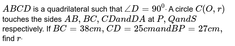 `A B C D`
is a quadrilateral such that `/_D=90^0dot`
A circle `C(O , r)`
touches the sides `A B ,B C ,C Da n dD A`
at `P ,Qa n dS`
respectively. If `B C=38 c m ,C D=25 c ma n dB P=27 c m ,`
find `rdot`