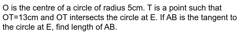
O

is the centre of a circle of radius 

5cm.


T

is a point such that 

OT=13cm and OT

intersects the circle at 

E.

If 

AB

is the tangent to the circle at 

E,

find length of 

AB.
