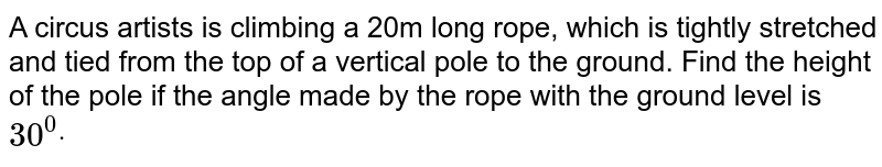 A circus artists is climbing a 20m long rope, which is tightly stretched and tied from the top of a vertical pole to the ground.Find the height of the pole if the angle made by the rope with the ground level is 30^(0) .