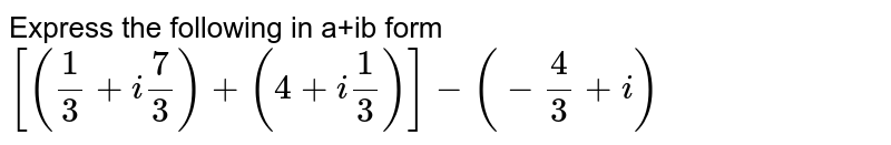 Express the following in a+ib form [( (1)/(3) + i""(7)/(3)) + (4 + i""(1)/(3)) ] - (- (4)/(3) + i)