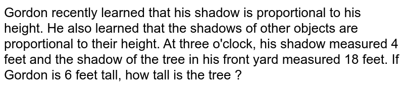 Gordon recently learned that his shadow is proportional to his height. He also learned that the shadows of other objects are proportional to their height. At three o'clock, his shadow measured 4 feet and the shadow of the tree in his front yard measured 18 feet. If Gordon is 6 feet tall, how tall is the tree ?