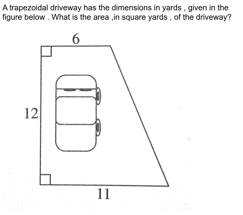 A trapezoidal  driveway  has the  dimensions  in  yards , given  in the figure  below  . What  is the  area  ,in  square  yards , of  the driveway? <br> <img src="https://d10lpgp6xz60nq.cloudfront.net/physics_images/PRC_ACT_PQ_5E_MAT_PS_01_E01_005_Q01.png" width="80%">