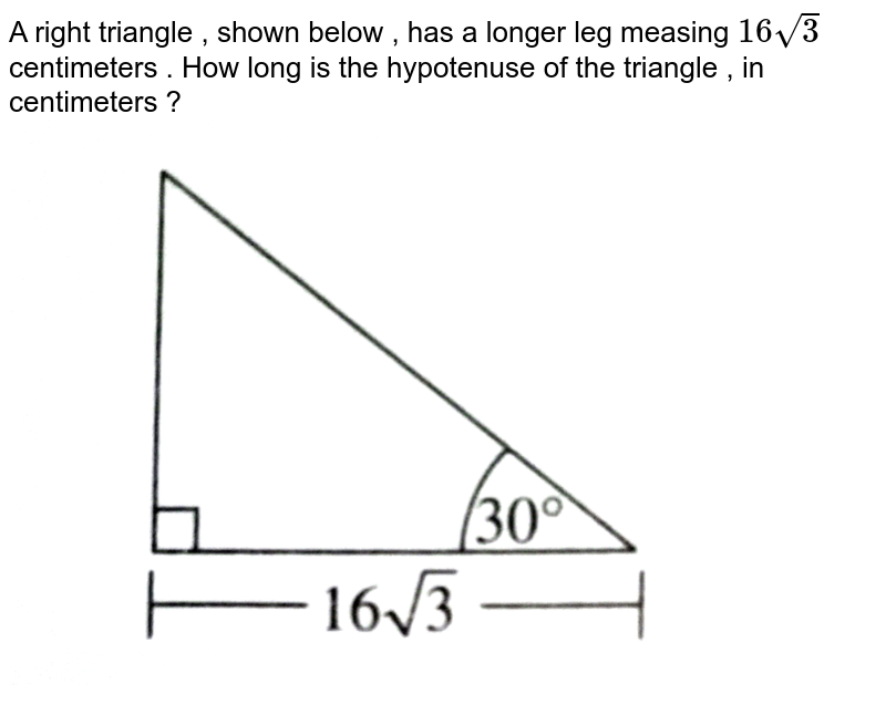 A right triangle , shown below , has a longer leg measing 16sqrt3 centimeters . How long is the hypotenuse of the triangle , in centimeters ?