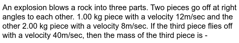 An explosion blows a rock into three parts. Two pieces go off at right angles to each other. 1.00 kg piece with a velocity 12m/sec and the other 2.00 kg piece with a velocity 8m/sec. If the third piece flies off with a velocity 40m/sec, then the mass of the third piece is -