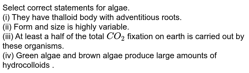Select correct statements for algae. (i) They have thalloid body with adventitious roots. (ii) Form and size is highly variable. (iii) At least a half of the total CO_(2) fixation on earth is carried out by these organisms. (iv) Green algae and brown algae produce large amounts of hydrocolloids .