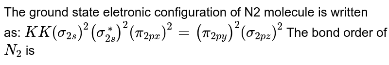 The ground state eletronic configuration of N2 molecule is written as: KK(sigma _(2s))^2(sigma_(2s)^(**))^2(pi_(2px))^2=(pi_(2py))^2(sigma_(2pz))^2 The bond order of N_2 is