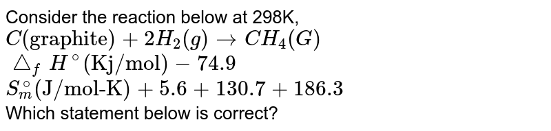 Consider the reaction below at 298K, <br> `C("graphite")+2H_(2)(g) to CH_(4) (G)` <br> `triangle_(f) H^(@) ("Kj/mol") -74.9` <br> `S_(m)^(@) ("J/mol-K")+5.6 +130.7 +186.3` <br> Which statement below is correct?