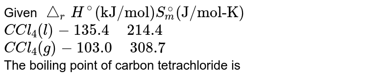 Given `triangle_(r)H^(@) ("kJ/mol") S_(m)^(@) ("J/mol-K")` <br> `C Cl_(4)(l)-135.4" "214.4` <br> `C Cl_(4)(g) -103.0" "308.7`  <br> The boiling point of carbon tetrachloride is