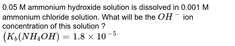 0.05 M ammonium hydroxide solution is dissolved in 0.001 M ammonium chloride solution. What will be the `OH^(-)` ion concentration of this solution ? <br> `(K_(b) (NH_(4) OH) = 1.8 xx 10^(-5)` 