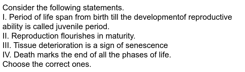 Consider the following statements. I. Period of life span from birth till the developmentof reproductive ability is called juvenile period. II. Reproduction flourishes in maturity. III. Tissue deterioration is a sign of senescence IV. Death marks the end of all the phases of life. Choose the correct ones.