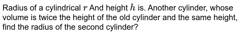 Radius of a cylindrical r And height h is. Another cylinder, whose volume is twice the height of the old cylinder and the same height, find the radius of the second cylinder?