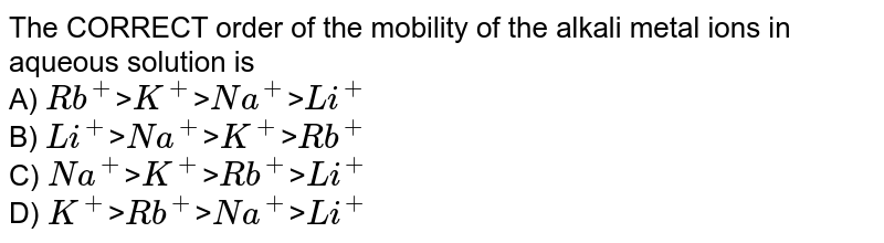 The CORRECT order of the mobility of the alkali metal ions in aqueous solution is A) Rb^+ > K^+ > Na^+ > Li^+ B) Li^+ > Na^+ > K^+ > Rb^+ C) Na^+ > K^+ > Rb^+ > Li^+ D) K^+ > Rb^+ > Na^+ > Li^+