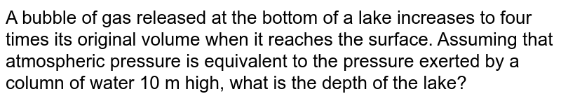 A bubble of gas released at the bottom of a lake increases to four times its original volume when it reaches the surface. Assuming that atmospheric pressure is equivalent to the pressure exerted by a column of water 10 m high, what is the depth of the lake?
