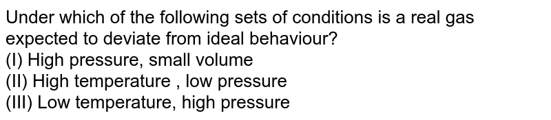 Under which of the following sets of conditions is a real gas expected to deviate from ideal behaviour? (I) High pressure, small volume (II) High temperature , low pressure (III) Low temperature, high pressure