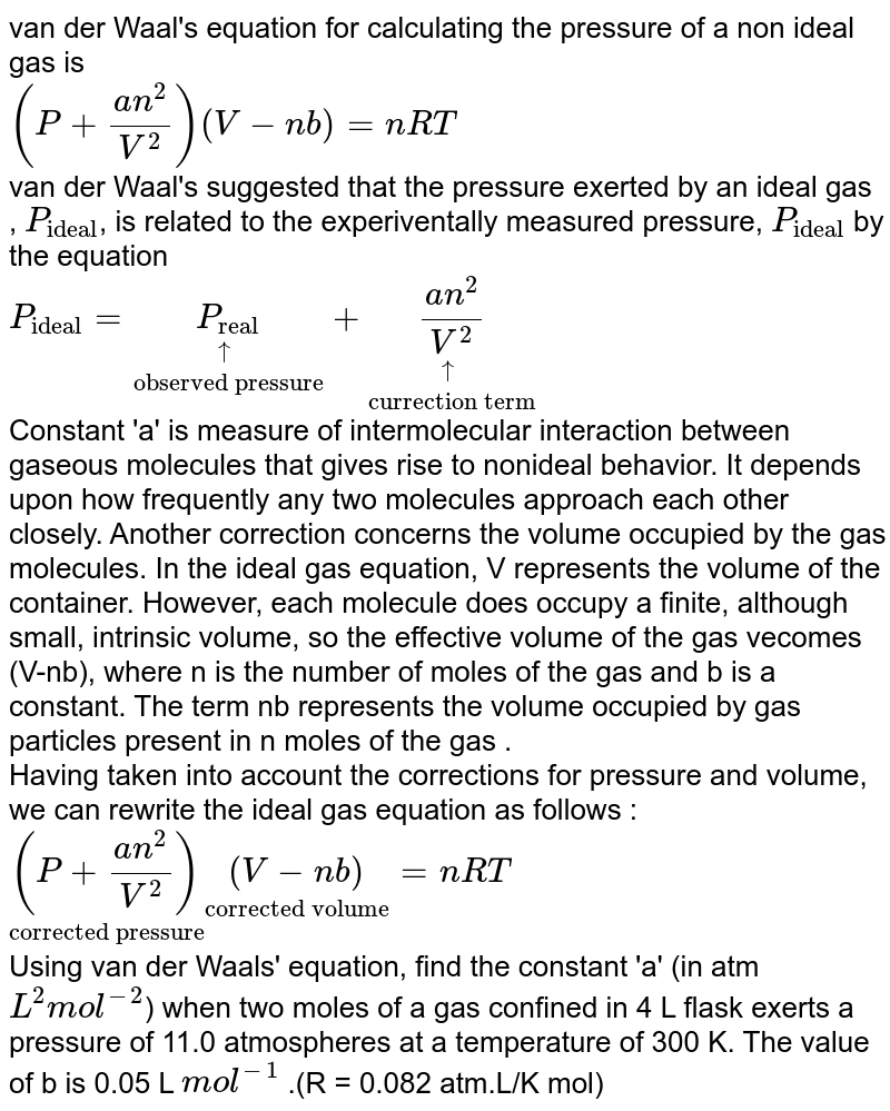 van der Waal's equation for calculating the pressure of a non ideal gas is <br>`(P+(an^(2))/(V^(2)))(V-nb)=nRT` <br> van der Waal's suggested that the pressure exerted by an ideal gas , `P_("ideal")`, is related to the experiventally measured pressure, `P_("ideal")` by the equation <br> `P_("ideal")=underset("observed pressure")(underset(uarr)(P_("real")))+underset("currection term")(underset(uarr)((an^(2))/(V^(2))))` <br> Constant 'a' is measure of intermolecular interaction between gaseous molecules that gives rise to nonideal behavior. It depends upon how frequently any two molecules  approach each other closely. Another correction concerns the volume occupied by the gas molecules. In the ideal gas equation, V represents the volume of the container. However, each molecule does occupy a finite, although small, intrinsic volume, so the effective volume of the gas vecomes (V-nb), where n is the number of moles of the gas and b is a constant. The term nb represents the volume occupied by gas particles present in n moles of the gas . <br> Having taken into account the corrections for pressure and volume, we can rewrite the ideal gas equation as follows : <br> `underset("corrected pressure")((P+(an^(2))/(V^(2))))underset("corrected volume")((V-nb))=nRT` <br> Using van der Waals' equation, find the constant 'a' (in atm `L^(2)mol^(-2)`) when two moles of a gas confined in 4 L flask exerts a pressure of 11.0 atmospheres at a temperature of 300 K. The value of b is 0.05 L `mol^(-1)` .(R = 0.082 atm.L/K mol) 