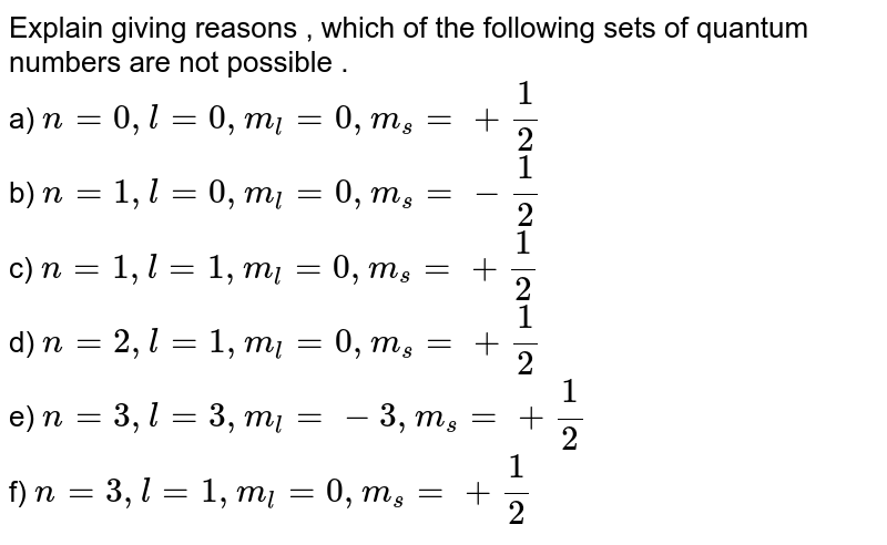 Explain giving reasons , which of the following sets of quantum numbers are not possible . a) n=0,l=0,m_(l)=0,m_(s)=+(1)/(2) b) n=1,l=0,m_(l)=0,m_(s)=-(1)/(2) c) n=1,l=1,m_(l)=0,m_(s)=+(1)/(2) d) n=2,l=1,m_(l)=0,m_(s)=+(1)/(2) e) n=3,l=3,m_(l)=-3,m_(s)=+(1)/(2) f) n=3,l=1,m_(l)=0,m_(s)=+(1)/(2)