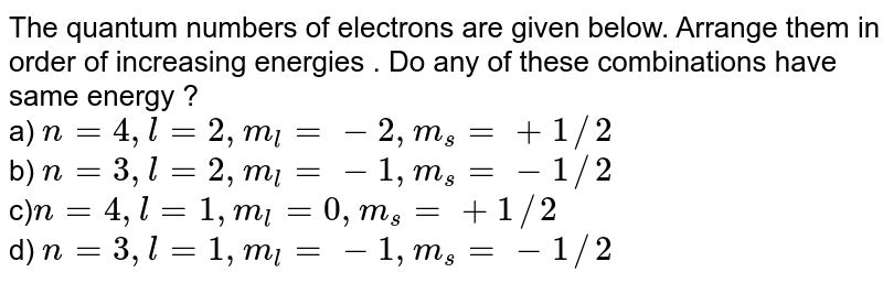 The quantum numbers of electrons are given below. Arrange them in order of increasing energies . Do any of these combinations have same energy ? a) n=4,l=2,m_(l)=-2,m_(s)=+1//2 b) n=3,l=2,m_(l)=-1,m_(s)=-1//2 c) n=4,l=1,m_(l)=0,m_(s)=+1//2 d) n=3,l=1,m_(l)=-1,m_(s)=-1//2