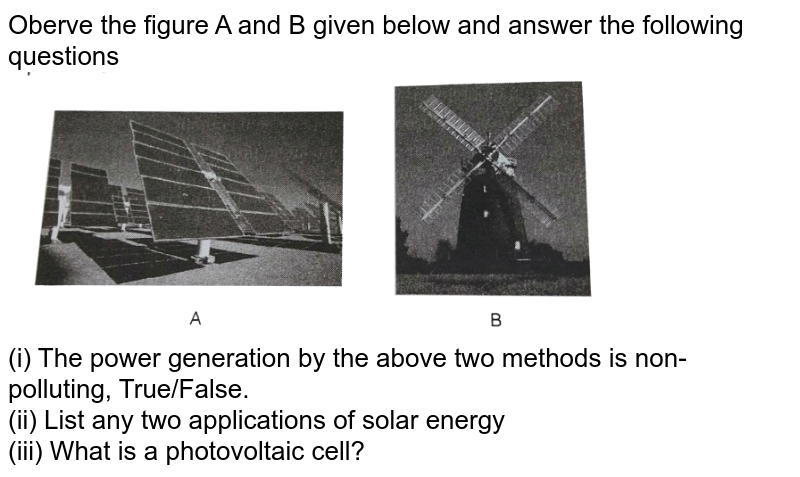 Oberve the figure A and B given below and answer the following questions    <br>   <img src="https://d10lpgp6xz60nq.cloudfront.net/physics_images/ARH_NCERT_EXE_BIO_XII_C16_S01_048_Q01.png" width="80%">  <br>  (i) The power generation by the above two methods is non- polluting, True/False.   <br> (ii) List any two applications of solar energy   <br> (iii) What is a photovoltaic cell?