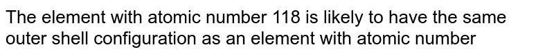 The element with atomic number 118 is likely to have the same outer shell configuration as an element with atomic number