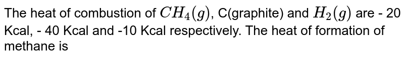 The heat of combustion of CH_(4)(g) , C(graphite) and H_(2)(g) are - 20 Kcal, - 40 Kcal and -10 Kcal respectively. The heat of formation of methane is