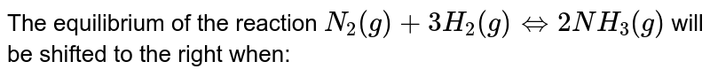 The equilibrium of the reaction N_(2)(g)+3H_(2)(g) hArr 2NH_(3)(g) will be shifted to the right when: