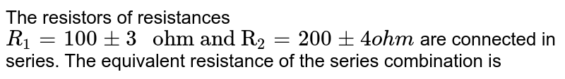 The resistors of resistances `R_(1)=100pm3" ohm and R"_(2)=200pm 4ohm` are connected in series. The equivalent resistance of the series combination is 