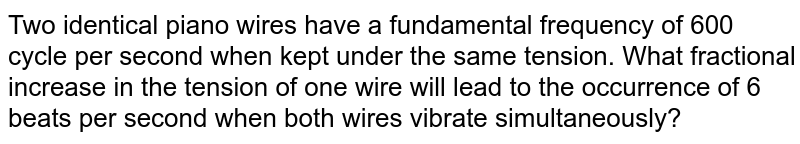 Two identical piano wires have a fundamental frequency of 600 cycle per second when kept under the same tension. What fractional increase in the tension of one wire will lead to the occurrence of 6 beats per second when both wires vibrate simultaneously?