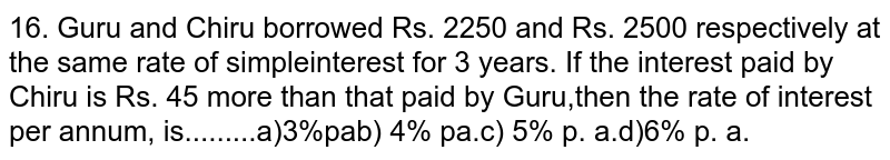  Guru and Chiru borrowed Rs. 2250 and Rs. 2500 respectively at the same rate of simple interest for 3 years. If the interest paid by Chiru is Rs. 45 more than that paid by Guru,then the rate of interest per annum, is