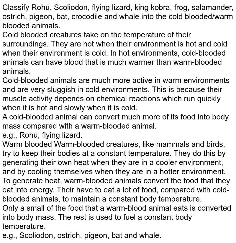 Classify Rohu, Scoliodon, flying lizard, king kobra, frog, salamander, ostrich, pigeon, bat, crocodile and whale into the cold blooded/warm blooded animals. Cold blooded creatures take on the temperature of their surroundings. They are hot when their environment is hot and cold when their environment is cold. In hot environments, cold-blooded animals can have blood that is much warmer than warm-blooded animals. Cold-blooded animals are much more active in warm environments and are very sluggish in cold environments. This is because their muscle activity depends on chemical reactions which run quickly when it is hot and slowly when it is cold. A cold-blooded animal can convert much more of its food into body mass compared with a warm-blooded animal. e.g., Rohu, flying lizard. Warm blooded Warm-blooded creatures, like mammals and birds, try to keep their bodies at a constant temperature. They do this by generating their own heat when they are in a cooler environment, and by cooling themselves when they are in a hotter environment. To generate heat, warm-blooded animals convert the food that they eat into energy. Their have to eat a lot of food, compared with cold-blooded animals, to maintain a constant body temperature. Only a small of the food that a warm-blood animal eats is converted into body mass. The rest is used to fuel a constant body temperature. e.g., Scoliodon, ostrich, pigeon, bat and whale.
