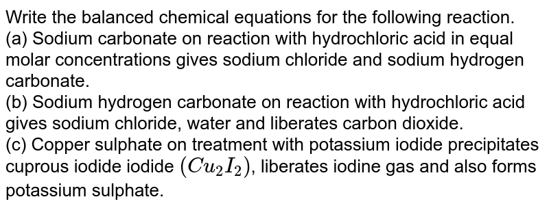 Write the balanced chemical equations for the following reaction. <br> (a) Sodium carbonate on reaction with hydrochloric acid in equal molar concentrations gives sodium chloride  and sodium hydrogen carbonate. <br> (b) Sodium hydrogen carbonate on reaction with hydrochloric acid gives sodium chloride, water and liberates carbon dioxide. <br> (c) Copper sulphate on treatment with potassium iodide precipitates cuprous iodide iodide `(Cu_(2)I_(2))`, liberates iodine gas and also forms potassium sulphate.
