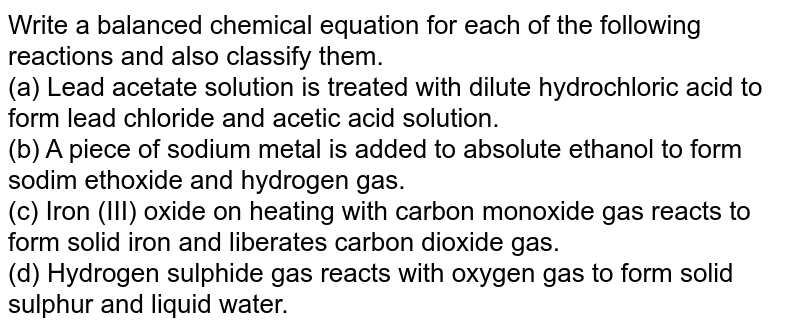 Write a balanced chemical equation for each of the following reactions and also classify them. <br> (a) Lead acetate solution is treated with dilute hydrochloric acid to form lead chloride and acetic acid solution. <br> (b) A piece of sodium metal is added to absolute ethanol to form sodim ethoxide and hydrogen gas. <br> (c) Iron (III) oxide on heating with carbon monoxide gas reacts to form solid iron and liberates carbon dioxide gas. <br> (d) Hydrogen sulphide gas reacts with oxygen gas to form solid sulphur and liquid water.