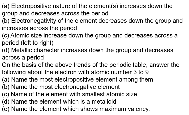 (a) Electropositive nature of the element(s) increases down the group and decreases across the period (b) Electronegativity of the element decreases down the group and increases across the period (c) Atomic size increase down the group and decreases across a period (left to right) (d) Metallic character increases down the group and decreases across a period On the basis of the above trends of the periodic table, answer the following about the electron with atomic number 3 to 9 (a) Name the most electropositive element among them (b) Name the most electronegative element (c) Name of the element with smallest atomic size (d) Name the element which is a metalloid (e) Name the element which shows maximum valency.