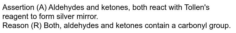 Assertion (A) Aldehydes and ketones, both react with Tollen's reagent to form silver mirror. Reason (R) Both, aldehydes and ketones contain a carbonyl group.