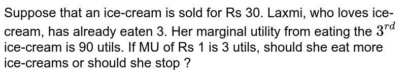 Suppose that an ice-cream is sold for Rs 30. Laxmi, who loves ice-cream, has already eaten 3. Her marginal utility from eating the 3^(rd) ice-cream is 90 utils. If MU of Rs 1 is 3 utils, should she eat more ice-creams or should she stop ?