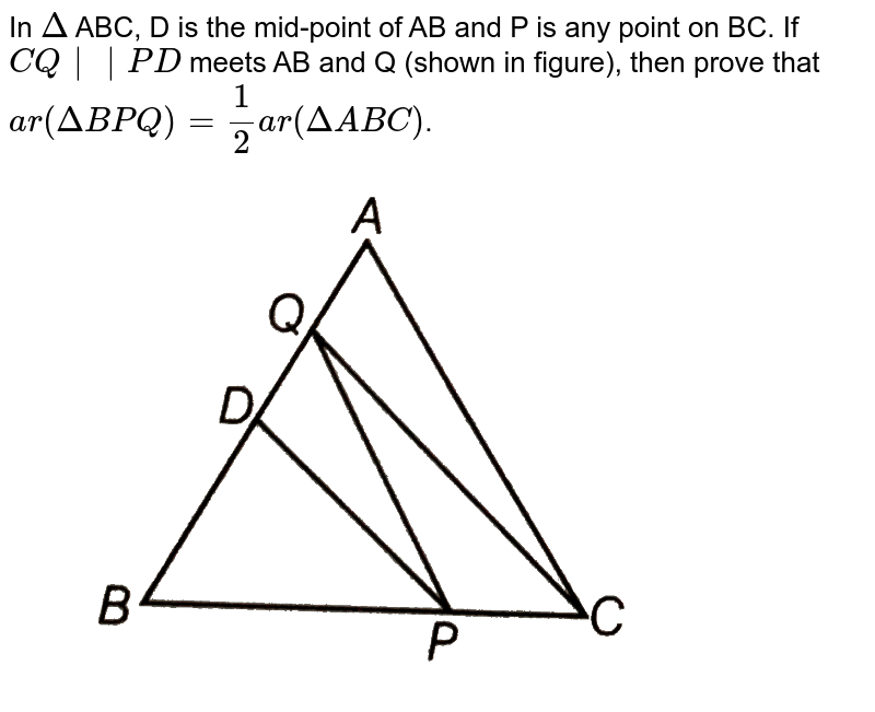 In `Delta` ABC, D is the mid-point of AB and P is any point on BC. If `CQ || PD` meets AB and Q (shown in figure), then prove that <br> `ar (DeltaBPQ) = (1)/(2) ar (DeltaABC)`. <br> <img src="https://d10lpgp6xz60nq.cloudfront.net/physics_images/ARH_NCERT_EXE_MATH_IX_C09_S01_019_Q01.png" width="80%">