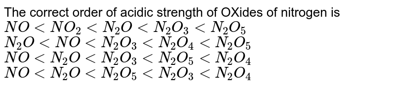 The correct order of acidic strength of OXides of nitrogen is <Br>\(NO < NO_{2}< N_{2}O < N_{2}O_{3} < N_{2}O_{5}\)<Br>\(N_{2}O < NO < N_{2}O_{3} < N_{2}O_{4} < N_{2}O_{5}\)<Br>\(NO < N_{2}O < N_{2}O_{3} < N_{2}O_{5}< N_{2}O_{4}\)<Br> \(NO < N_{2}O < N_{2}O_{5} < N_{2}O_{3}< N_{2}O_{4}\)