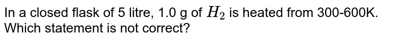 In a closed flask of 5 litre, 1.0 g of H_(2) is heated from 300-600K. Which statement is not correct?