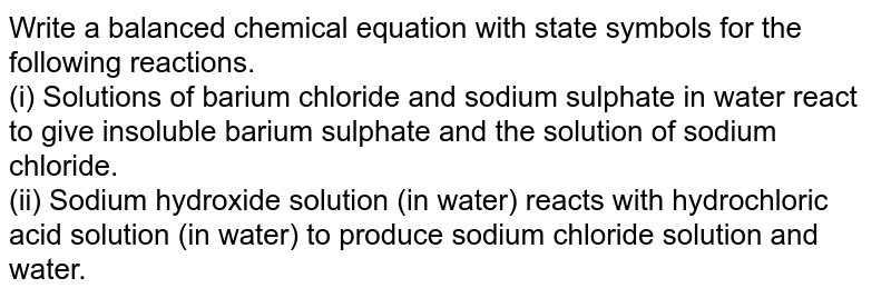 Write a balanced chemical equation with state symbols for the following reactions. <br> (i) Solutions of barium chloride and sodium sulphate in water react to give insoluble barium sulphate and the solution of sodium chloride. <br> (ii) Sodium hydroxide solution (in water) reacts with hydrochloric acid solution (in water) to produce sodium chloride solution and water.