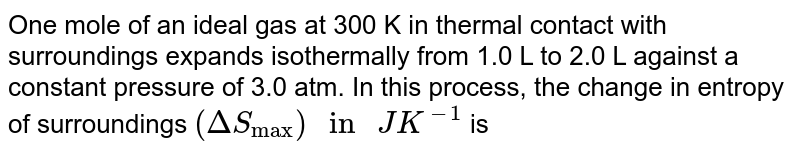 One mole of an ideal gas at 300 K in thermal contact with surroundings expands isothermally from 1.0 L to 2.0 L against a constant pressure of 3.0 atm. In this process, the change in entropy of surroundings (DeltaS_("max"))" in "JK^(-1) is