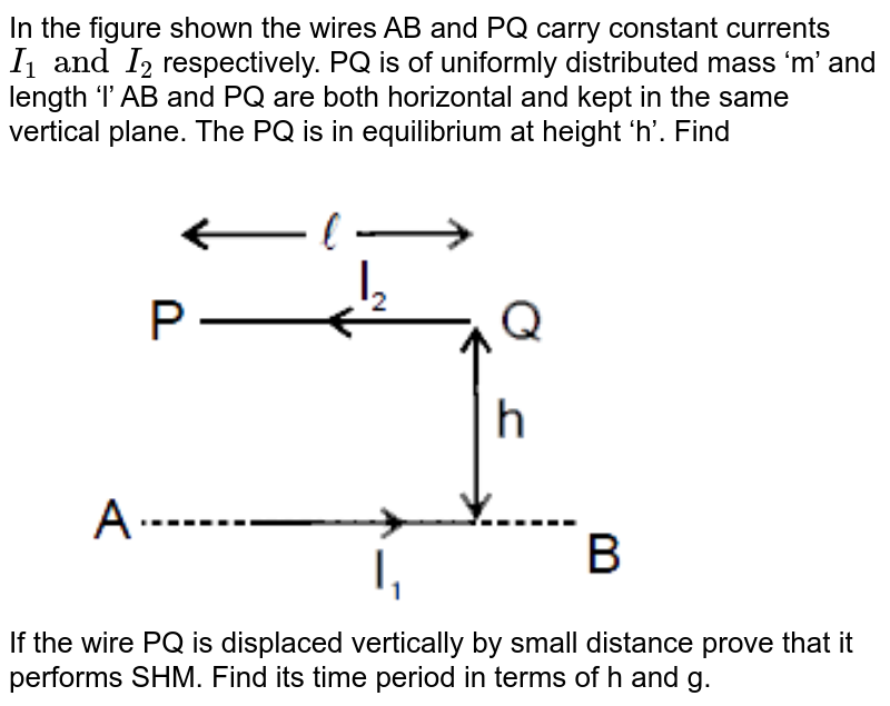In the figure shown the wires AB and PQ carry constant currents `I_(1) and I_(2)` respectively. PQ is of uniformly distributed mass ‘m’ and length ‘l’ AB and PQ are both horizontal and kept in the same vertical plane. The PQ is in equilibrium at height ‘h’. Find <br> <img src="https://d10lpgp6xz60nq.cloudfront.net/physics_images/MOT_CON_JEE_PHY_C26_SLV_045_Q01.png" width="80%"> <br> If the wire PQ is displaced vertically by small distance prove that it performs SHM. Find its time period in terms of h and g.
