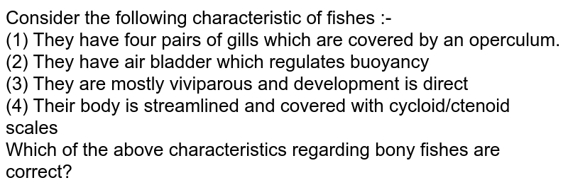 Consider the following characteristic of fishes :- (1) They have four pairs of gills which are covered by an operculum. (2) They have air bladder which regulates buoyancy (3) They are mostly viviparous and development is direct (4) Their body is streamlined and covered with cycloid/ctenoid scales Which of the above characteristics regarding bony fishes are correct?